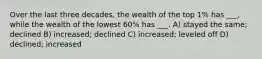 Over the last three decades, the wealth of the top 1% has ___, while the wealth of the lowest 60% has ___. A) stayed the same; declined B) increased; declined C) increased; leveled off D) declined; increased