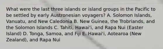 What were the last three islands or island groups in the Pacific to be settled by early Austronesian voyagers? A. Solomon Islands, Vanuatu, and New Caledonia B. New Guinea, the Trobriands, and the Solomon Islands C. Tahiti, Hawai'i, and Rapa Nui (Easter Island) D. Tonga, Samoa, and Fiji E. Hawai'i, Aotearoa (New Zealand), and Rapa Nui