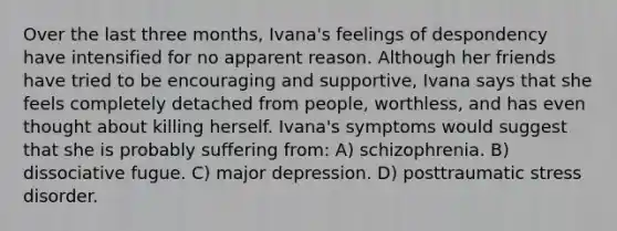 Over the last three months, Ivana's feelings of despondency have intensified for no apparent reason. Although her friends have tried to be encouraging and supportive, Ivana says that she feels completely detached from people, worthless, and has even thought about killing herself. Ivana's symptoms would suggest that she is probably suffering from: A) schizophrenia. B) dissociative fugue. C) major depression. D) posttraumatic stress disorder.