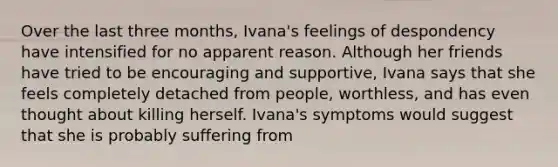 Over the last three months, Ivana's feelings of despondency have intensified for no apparent reason. Although her friends have tried to be encouraging and supportive, Ivana says that she feels completely detached from people, worthless, and has even thought about killing herself. Ivana's symptoms would suggest that she is probably suffering from