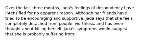 Over the last three months, Jada's feelings of despondency have intensified for no apparent reason. Although her friends have tried to be encouraging and supportive, Jada says that she feels completely detached from people, worthless, and has even thought about killing herself. Jada's symptoms would suggest that she is probably suffering from: