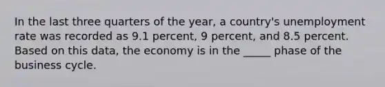 In the last three quarters of the year, a country's unemployment rate was recorded as 9.1 percent, 9 percent, and 8.5 percent. Based on this data, the economy is in the _____ phase of the business cycle.