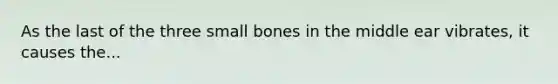 As the last of the three small bones in the middle ear vibrates, it causes the...