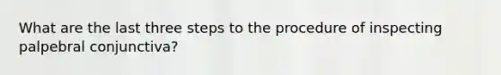 What are the last three steps to the procedure of inspecting palpebral conjunctiva?