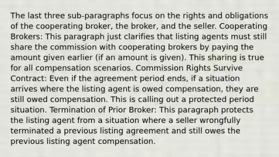 The last three sub-paragraphs focus on the rights and obligations of the cooperating broker, the broker, and the seller. Cooperating Brokers: This paragraph just clarifies that listing agents must still share the commission with cooperating brokers by paying the amount given earlier (if an amount is given). This sharing is true for all compensation scenarios. Commission Rights Survive Contract: Even if the agreement period ends, if a situation arrives where the listing agent is owed compensation, they are still owed compensation. This is calling out a protected period situation. Termination of Prior Broker: This paragraph protects the listing agent from a situation where a seller wrongfully terminated a previous listing agreement and still owes the previous listing agent compensation.