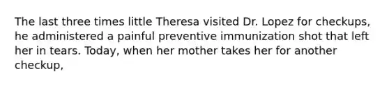 The last three times little Theresa visited Dr. Lopez for checkups, he administered a painful preventive immunization shot that left her in tears. Today, when her mother takes her for another checkup,