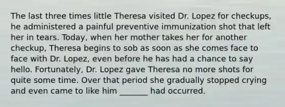 The last three times little Theresa visited Dr. Lopez for checkups, he administered a painful preventive immunization shot that left her in tears. Today, when her mother takes her for another checkup, Theresa begins to sob as soon as she comes face to face with Dr. Lopez, even before he has had a chance to say hello. Fortunately, Dr. Lopez gave Theresa no more shots for quite some time. Over that period she gradually stopped crying and even came to like him _______ had occurred.