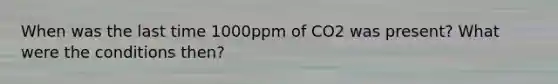 When was the last time 1000ppm of CO2 was present? What were the conditions then?