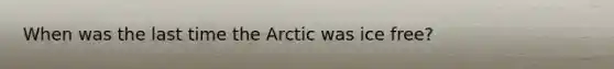 When was the last time the Arctic was ice free?