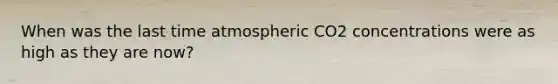 When was the last time atmospheric CO2 concentrations were as high as they are now?