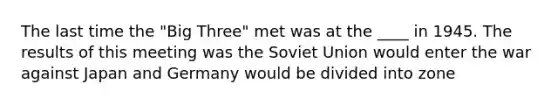 The last time the "Big Three" met was at the ____ in 1945. The results of this meeting was the Soviet Union would enter the war against Japan and Germany would be divided into zone