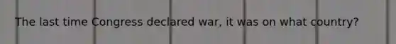 The last time Congress declared war, it was on what country?