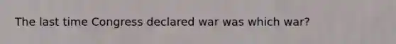 The last time Congress declared war was which war?