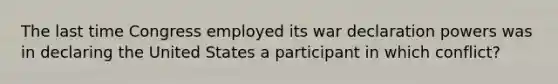 The last time Congress employed its war declaration powers was in declaring the United States a participant in which conflict?