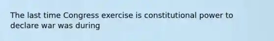 The last time Congress exercise is constitutional power to declare war was during