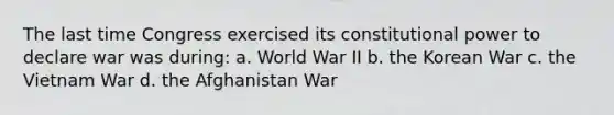 The last time Congress exercised its constitutional power to declare war was during: a. World War II b. the Korean War c. the Vietnam War d. the Afghanistan War