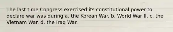 The last time Congress exercised its constitutional power to declare war was during a. the Korean War. b. World War II. c. the Vietnam War. d. the Iraq War.