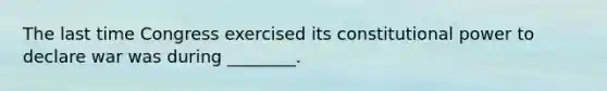 The last time Congress exercised its constitutional power to declare war was during ________.