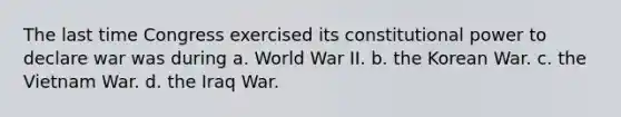 The last time Congress exercised its constitutional power to declare war was during a. World War II. b. the Korean War. c. the Vietnam War. d. the Iraq War.