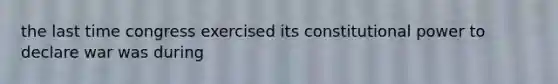 the last time congress exercised its constitutional power to declare war was during