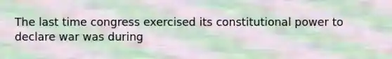 The last time congress exercised its constitutional power to declare war was during