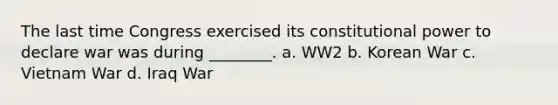 The last time Congress exercised its constitutional power to declare war was during ________. a. WW2 b. Korean War c. Vietnam War d. Iraq War