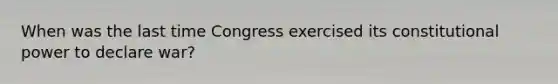 When was the last time Congress exercised its constitutional power to declare war?