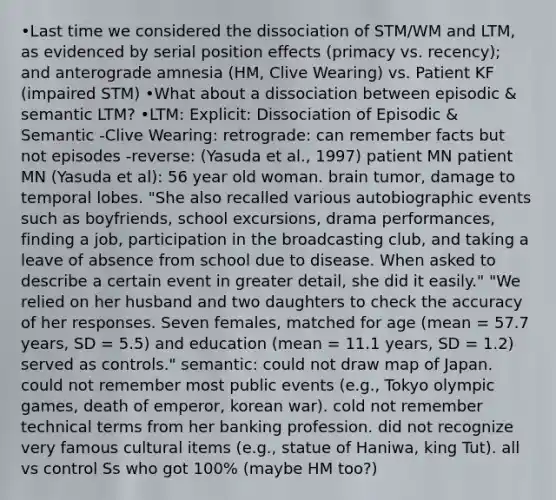 •Last time we considered the dissociation of STM/WM and LTM, as evidenced by serial position effects (primacy vs. recency); and anterograde amnesia (HM, Clive Wearing) vs. Patient KF (impaired STM) •What about a dissociation between episodic & semantic LTM? •LTM: Explicit: Dissociation of Episodic & Semantic -Clive Wearing: retrograde: can remember facts but not episodes -reverse: (Yasuda et al., 1997) patient MN patient MN (Yasuda et al): 56 year old woman. brain tumor, damage to temporal lobes. "She also recalled various autobiographic events such as boyfriends, school excursions, drama performances, finding a job, participation in the broadcasting club, and taking a leave of absence from school due to disease. When asked to describe a certain event in greater detail, she did it easily." "We relied on her husband and two daughters to check the accuracy of her responses. Seven females, matched for age (mean = 57.7 years, SD = 5.5) and education (mean = 11.1 years, SD = 1.2) served as controls." semantic: could not draw map of Japan. could not remember most public events (e.g., Tokyo olympic games, death of emperor, korean war). cold not remember technical terms from her banking profession. did not recognize very famous cultural items (e.g., statue of Haniwa, king Tut). all vs control Ss who got 100% (maybe HM too?)