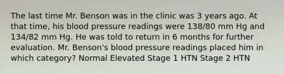 The last time Mr. Benson was in the clinic was 3 years ago. At that time, his blood pressure readings were 138/80 mm Hg and 134/82 mm Hg. He was told to return in 6 months for further evaluation. Mr. Benson's blood pressure readings placed him in which category? Normal Elevated Stage 1 HTN Stage 2 HTN