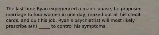 The last time Ryan experienced a manic phase, he proposed marriage to four women in one day, maxed out all his credit cards, and quit his job. Ryan's psychiatrist will most likely prescribe a(n) _____ to control his symptoms.