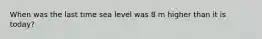 When was the last time sea level was 8 m higher than it is today?