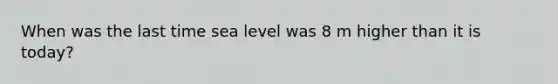 When was the last time sea level was 8 m higher than it is today?