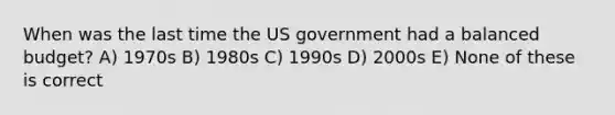 When was the last time the US government had a balanced budget? A) 1970s B) 1980s C) 1990s D) 2000s E) None of these is correct