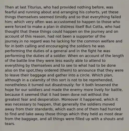 Then at last Titurius, who had provided nothing before, was fearful and running about and arranging his cohorts, yet these things themselves seemed timidly and so that everything failed him; which very often was accustomed to happen to those who were forced to make a plan in distress itself But Cotta, who had thought that these things could happen on the journey and on account of this reason, had not been a supporter of the journey,in no regard was he lacking for the common welfare and for in both calling and encouraging the soldiers he was performing the duties of a general and in the fight he was performing the duties of a soldier. When on account of the length of the battle line they were less easily able to attend to everything by themselves and to see to what had to be done also on the spot,they ordered (them) to announce that they were to leave their baggage and gather into a circle. Which plan, although in a calamity of this sort is not to be reprehended, nonetheless it turned out disastrously: for it both lessened the hope for our soldiers and made the enemy more lively for battle, because it seemed that it had been done not without the greatest fear and desperation. Moreover it happened, which it was necessary to happen, that generally the soldiers moved away from their standards, which each one of them had hurried to find and take away those things which they held as most dear from the baggage, and all things were filled up with a shouts and tears.