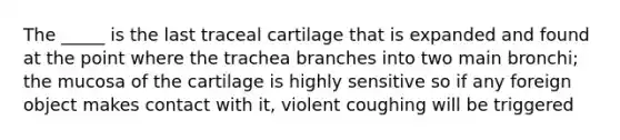 The _____ is the last traceal cartilage that is expanded and found at the point where the trachea branches into two main bronchi; the mucosa of the cartilage is highly sensitive so if any foreign object makes contact with it, violent coughing will be triggered