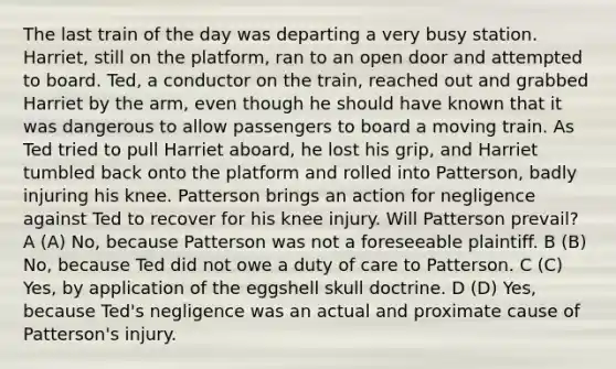 The last train of the day was departing a very busy station. Harriet, still on the platform, ran to an open door and attempted to board. Ted, a conductor on the train, reached out and grabbed Harriet by the arm, even though he should have known that it was dangerous to allow passengers to board a moving train. As Ted tried to pull Harriet aboard, he lost his grip, and Harriet tumbled back onto the platform and rolled into Patterson, badly injuring his knee. Patterson brings an action for negligence against Ted to recover for his knee injury. Will Patterson prevail? A (A) No, because Patterson was not a foreseeable plaintiff. B (B) No, because Ted did not owe a duty of care to Patterson. C (C) Yes, by application of the eggshell skull doctrine. D (D) Yes, because Ted's negligence was an actual and proximate cause of Patterson's injury.