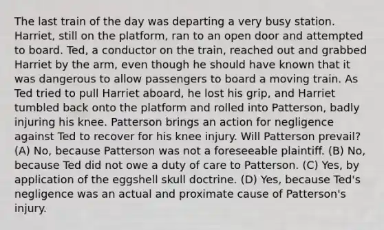 The last train of the day was departing a very busy station. Harriet, still on the platform, ran to an open door and attempted to board. Ted, a conductor on the train, reached out and grabbed Harriet by the arm, even though he should have known that it was dangerous to allow passengers to board a moving train. As Ted tried to pull Harriet aboard, he lost his grip, and Harriet tumbled back onto the platform and rolled into Patterson, badly injuring his knee. Patterson brings an action for negligence against Ted to recover for his knee injury. Will Patterson prevail? (A) No, because Patterson was not a foreseeable plaintiff. (B) No, because Ted did not owe a duty of care to Patterson. (C) Yes, by application of the eggshell skull doctrine. (D) Yes, because Ted's negligence was an actual and proximate cause of Patterson's injury.