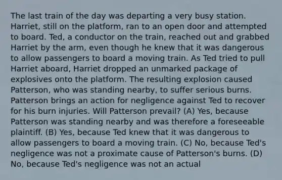 The last train of the day was departing a very busy station. Harriet, still on the platform, ran to an open door and attempted to board. Ted, a conductor on the train, reached out and grabbed Harriet by the arm, even though he knew that it was dangerous to allow passengers to board a moving train. As Ted tried to pull Harriet aboard, Harriet dropped an unmarked package of explosives onto the platform. The resulting explosion caused Patterson, who was standing nearby, to suffer serious burns. Patterson brings an action for negligence against Ted to recover for his burn injuries. Will Patterson prevail? (A) Yes, because Patterson was standing nearby and was therefore a foreseeable plaintiff. (B) Yes, because Ted knew that it was dangerous to allow passengers to board a moving train. (C) No, because Ted's negligence was not a proximate cause of Patterson's burns. (D) No, because Ted's negligence was not an actual