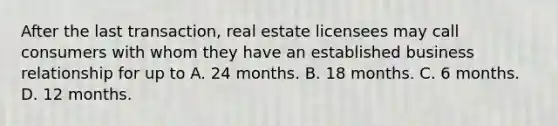 After the last transaction, real estate licensees may call consumers with whom they have an established business relationship for up to A. 24 months. B. 18 months. C. 6 months. D. 12 months.