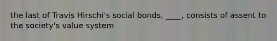 the last of Travis Hirschi's social bonds, ____, consists of assent to the society's value system