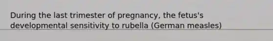 During the last trimester of pregnancy, the fetus's developmental sensitivity to rubella (German measles)