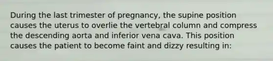 During the last trimester of pregnancy, the supine position causes the uterus to overlie the vertebral column and compress the descending aorta and inferior vena cava. This position causes the patient to become faint and dizzy resulting in: