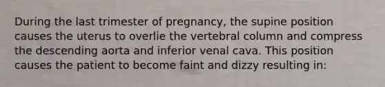 During the last trimester of pregnancy, the supine position causes the uterus to overlie the vertebral column and compress the descending aorta and inferior venal cava. This position causes the patient to become faint and dizzy resulting in: