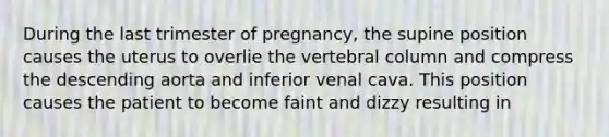 During the last trimester of pregnancy, the supine position causes the uterus to overlie the vertebral column and compress the descending aorta and inferior venal cava. This position causes the patient to become faint and dizzy resulting in