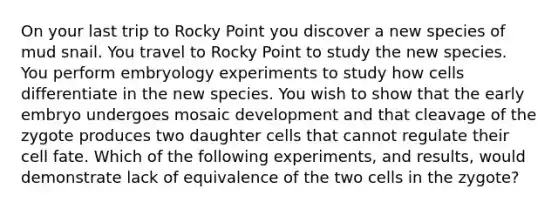 On your last trip to Rocky Point you discover a new species of mud snail. You travel to Rocky Point to study the new species. You perform embryology experiments to study how cells differentiate in the new species. You wish to show that the early embryo undergoes mosaic development and that cleavage of the zygote produces two daughter cells that cannot regulate their cell fate. Which of the following experiments, and results, would demonstrate lack of equivalence of the two cells in the zygote?