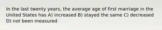 In the last twenty years, the average age of first marriage in the United States has A) increased B) stayed the same C) decreased D) not been measured