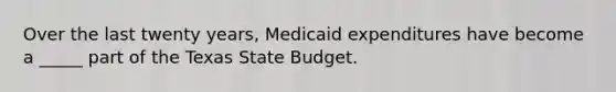 Over the last twenty years, Medicaid expenditures have become a _____ part of the Texas State Budget.