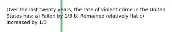 Over the last twenty years, the rate of violent crime in the United States has: a) Fallen by 1/3 b) Remained relatively flat c) Increased by 1/3