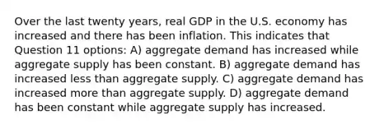 Over the last twenty years, real GDP in the U.S. economy has increased and there has been inflation. This indicates that Question 11 options: A) aggregate demand has increased while aggregate supply has been constant. B) aggregate demand has increased <a href='https://www.questionai.com/knowledge/k7BtlYpAMX-less-than' class='anchor-knowledge'>less than</a> aggregate supply. C) aggregate demand has increased <a href='https://www.questionai.com/knowledge/keWHlEPx42-more-than' class='anchor-knowledge'>more than</a> aggregate supply. D) aggregate demand has been constant while aggregate supply has increased.