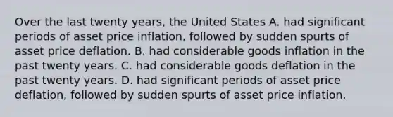 Over the last twenty years, the United States A. had significant periods of asset price inflation, followed by sudden spurts of asset price deflation. B. had considerable goods inflation in the past twenty years. C. had considerable goods deflation in the past twenty years. D. had significant periods of asset price deflation, followed by sudden spurts of asset price inflation.